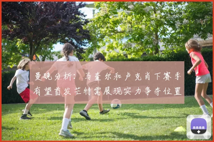 曼晚分析：马奎尔和卢克肖下赛季有望首发芒特需展现实力争夺位置