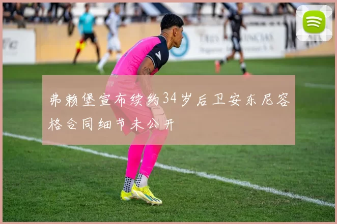 弗赖堡宣布续约34岁后卫安东尼容格合同细节未公开