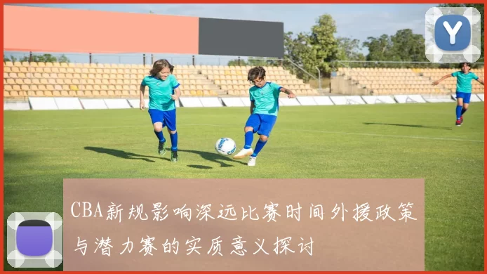 CBA新规影响深远比赛时间外援政策与潜力赛的实质意义探讨