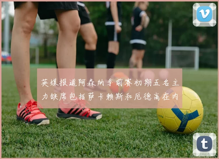 英媒报道阿森纳季前赛初期五名主力缺席包括萨卡赖斯和厄德高在内