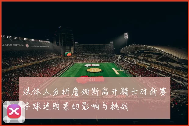 媒体人分析詹姆斯离开骑士对新赛季球迷购票的影响与挑战