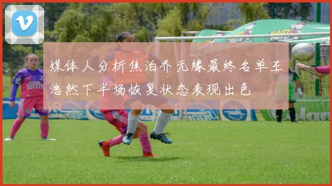 媒体人分析焦泊乔无缘最终名单王浩然下半场恢复状态表现出色