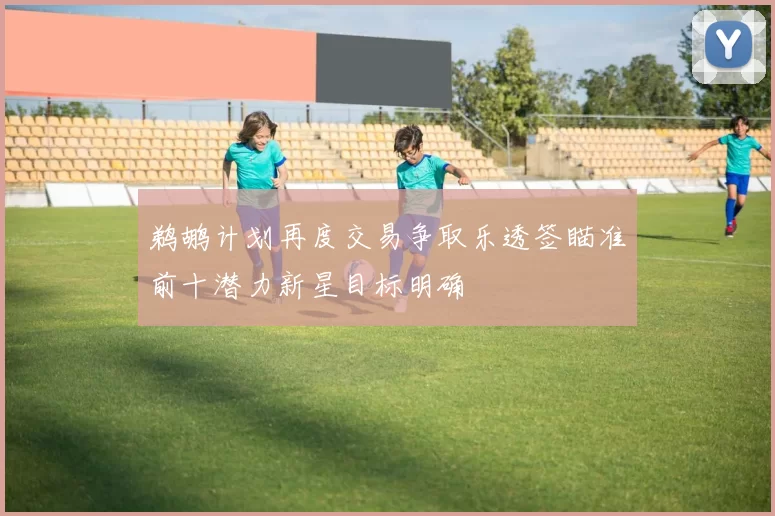 鹈鹕计划再度交易争取乐透签瞄准前十潜力新星目标明确