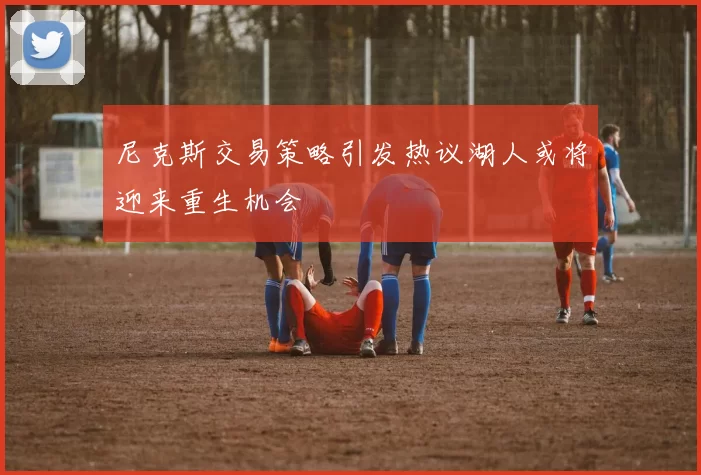 尼克斯交易策略引发热议湖人或将迎来重生机会