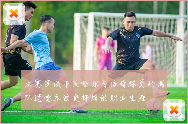 龙赛罗谈卡瓦哈尔与传奇球员的离队遗憾本该更辉煌的职业生涯