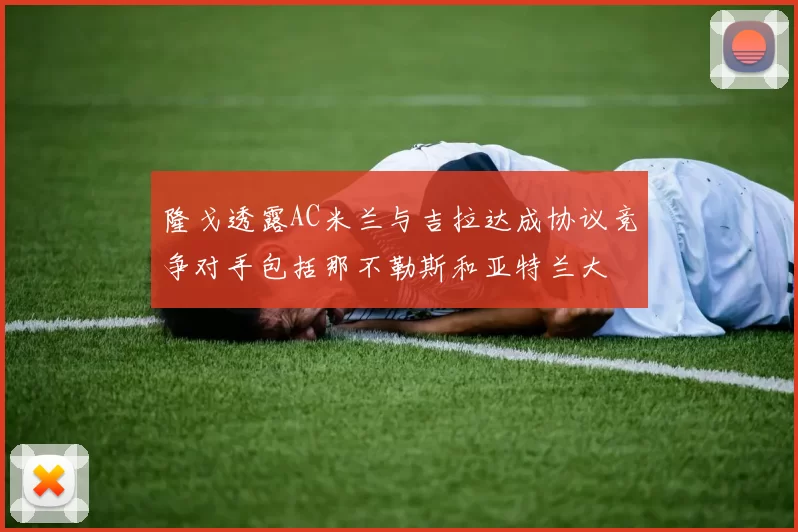 隆戈透露AC米兰与吉拉达成协议竞争对手包括那不勒斯和亚特兰大