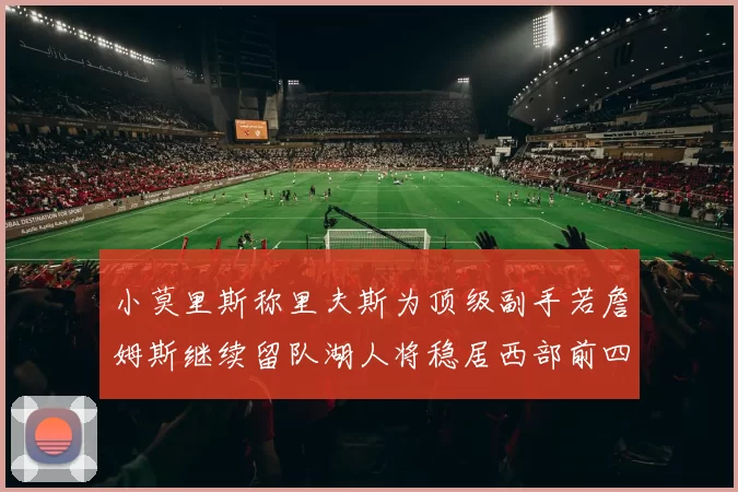 小莫里斯称里夫斯为顶级副手若詹姆斯继续留队湖人将稳居西部前四