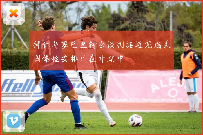 拜仁与塞巴里转会谈判接近完成美国体检安排已在计划中