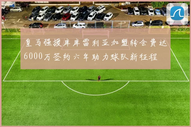 皇马强援库库雷利亚加盟转会费达6000万签约六年助力球队新征程