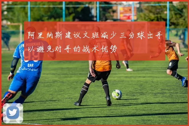 阿里纳斯建议文班减少三分球出手以避免对手的战术优势