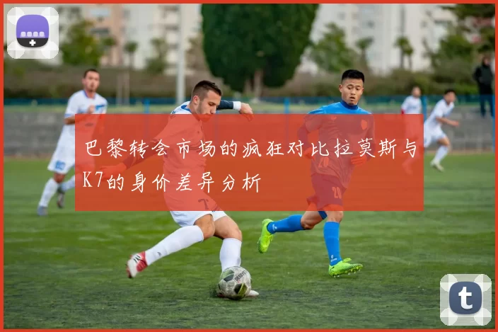 巴黎转会市场的疯狂对比拉莫斯与K7的身价差异分析