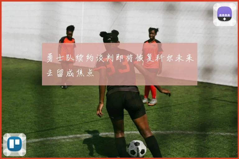 勇士队续约谈判即将恢复科尔未来去留成焦点
