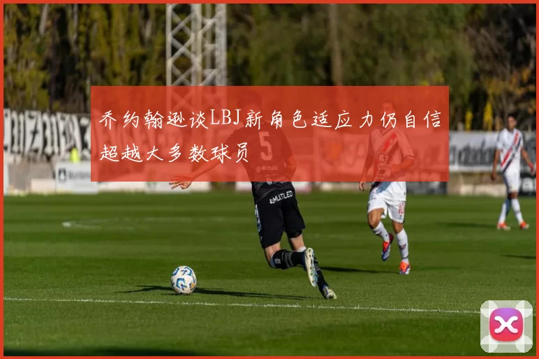 乔约翰逊谈LBJ新角色适应力仍自信超越大多数球员