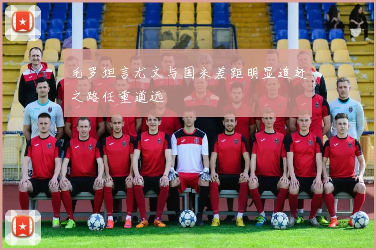 毛罗坦言尤文与国米差距明显追赶之路任重道远