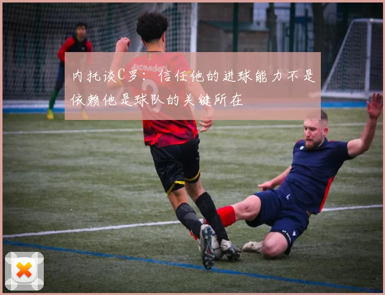 内托谈C罗：信任他的进球能力不是依赖他是球队的关键所在