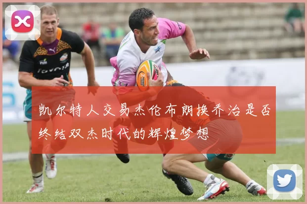 凯尔特人交易杰伦布朗换乔治是否终结双杰时代的辉煌梦想