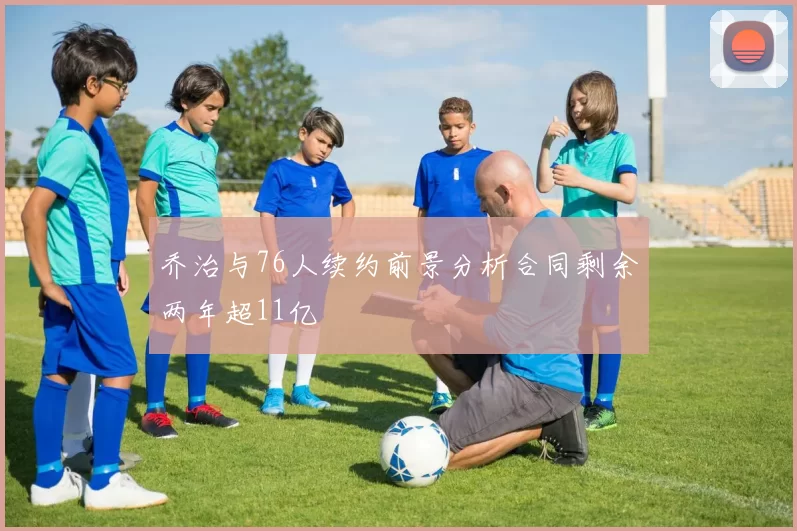 乔治与76人续约前景分析合同剩余两年超11亿