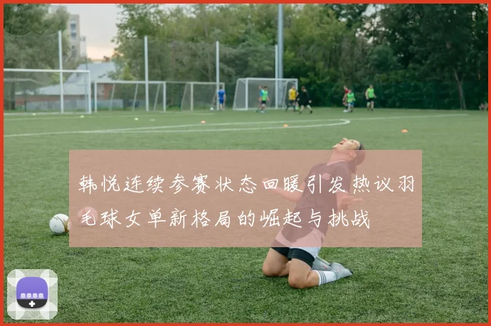 韩悦连续参赛状态回暖引发热议羽毛球女单新格局的崛起与挑战