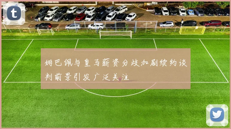 姆巴佩与皇马薪资分歧加剧续约谈判前景引发广泛关注